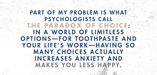 part of my problem is what psychologists call The Paradox of Choice: In a world of limitless options –for toothpaste and your life's work≠having so many choices actually increases anixety and makes you less happy