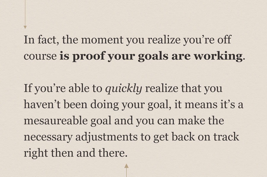 pull quote: In fact, the moment you realize you're off course is proof your goals are working. If you're able to quickly realize that you haven't been doing your goal, it means it's a good goal and it means you can make the necessary adjustments to get back on track right then and there.