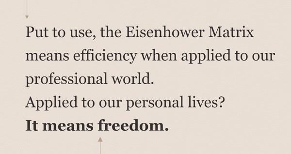 Put to use, the Eisenhower Matrix means efficiency when applied to our professional world. Applied to our personal lives? it means freedom.