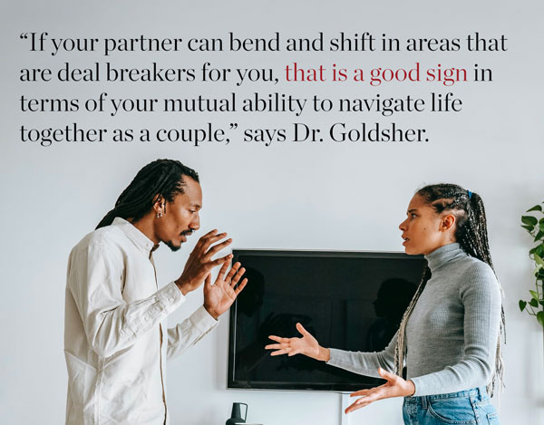 Relationship argument – If your partner can bend and shift in areas that are deal breakers for you, that is a good sign in terms of your mutual ability to navigate life together as a couple.