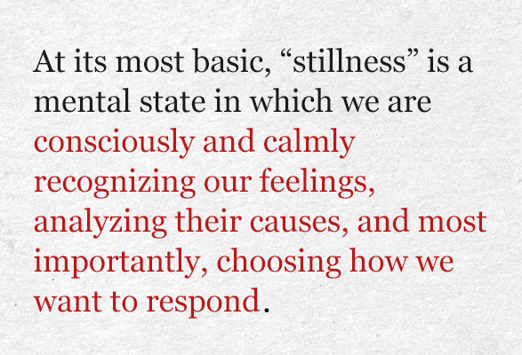 At its most basic, “stillness” is a mental state in which we are consciously and calmly recognizing our feelings, analyzing their causes, and most importantly, choosing how we want to respond.