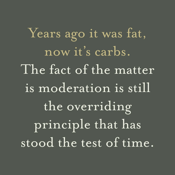 Years ago it was fat, now it’s carbs. The fact of the matter is moderation is still the overriding principle that has stood the test of time.